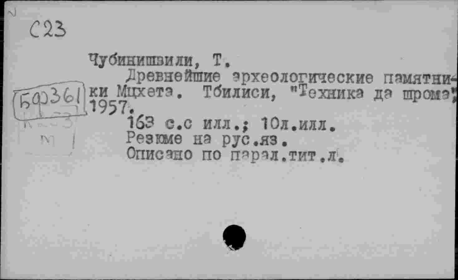 ﻿С 23
Чубинишвили, Т.
«Древнейшие археологические памятни-ки^Мцхетэ. Тбилиси, "Техника да шромэ'
153 с.с илл.; Юл.илл.
I Резкме на рус.яз.
Описано по п^рал.тит.л.